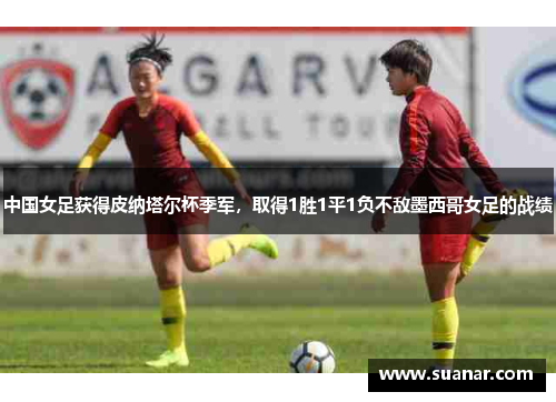 中国女足获得皮纳塔尔杯季军，取得1胜1平1负不敌墨西哥女足的战绩