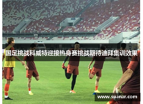 国足挑战科威特迎接热身赛挑战期待迪拜集训效果